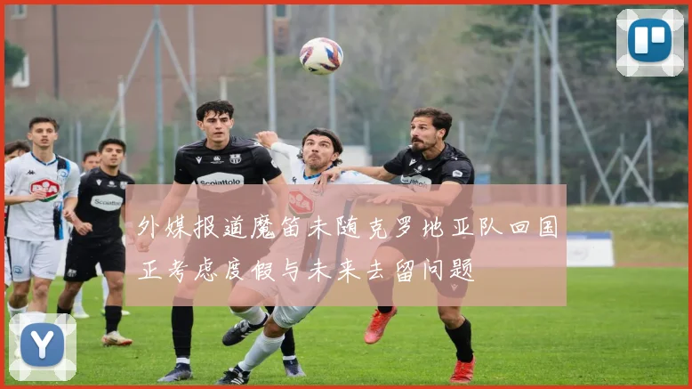 外媒报道魔笛未随克罗地亚队回国正考虑度假与未来去留问题