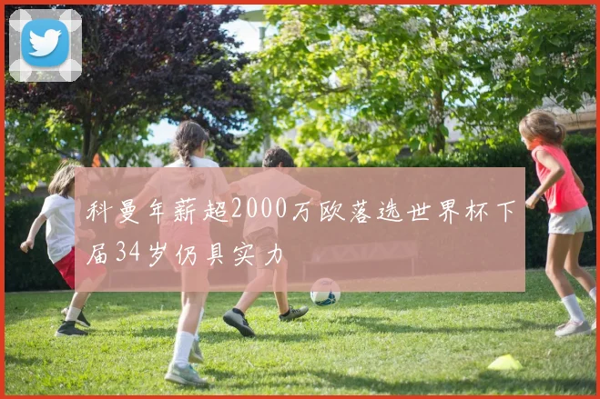 科曼年薪超2000万欧落选世界杯下届34岁仍具实力