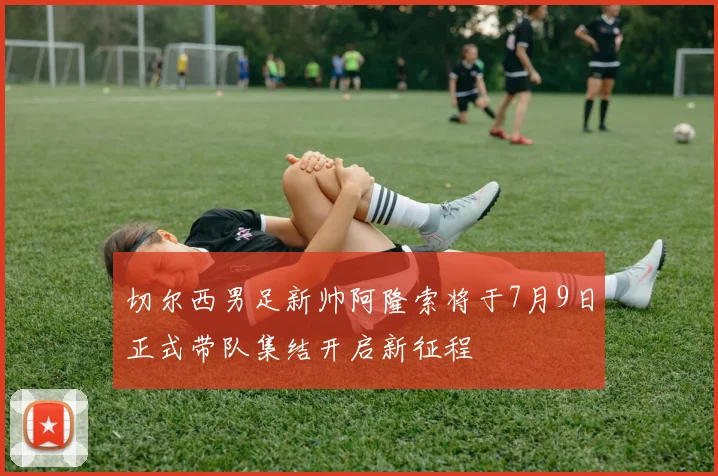 切尔西男足新帅阿隆索将于7月9日正式带队集结开启新征程