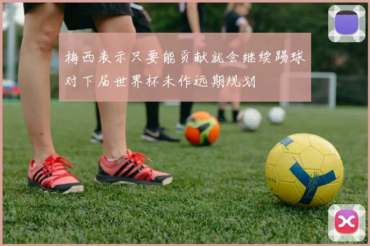 梅西表示只要能贡献就会继续踢球对下届世界杯未作远期规划