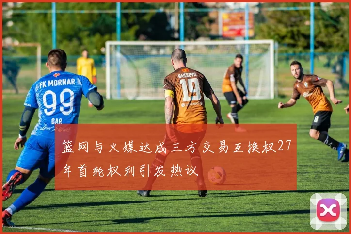 篮网与火媒达成三方交易互换权27年首轮权利引发热议