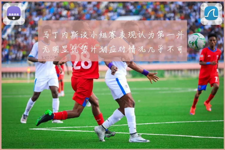 马丁内斯谈小组赛表现认为第一并无明显优势计划应对情况几乎不可能