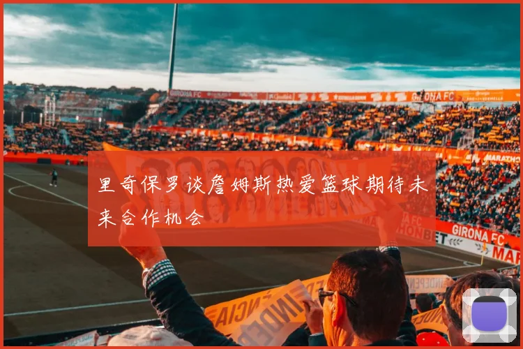 里奇保罗谈詹姆斯热爱篮球期待未来合作机会