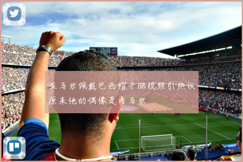亚马尔佩戴巴西帽子晒视频引热议原来他的偶像是内马尔