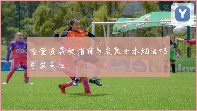哈登凌晨被捕前与友聚会水烟酒吧引发关注