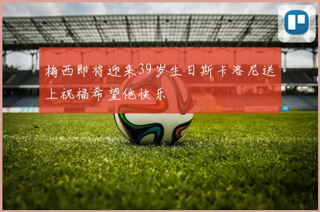 梅西即将迎来39岁生日斯卡洛尼送上祝福希望他快乐