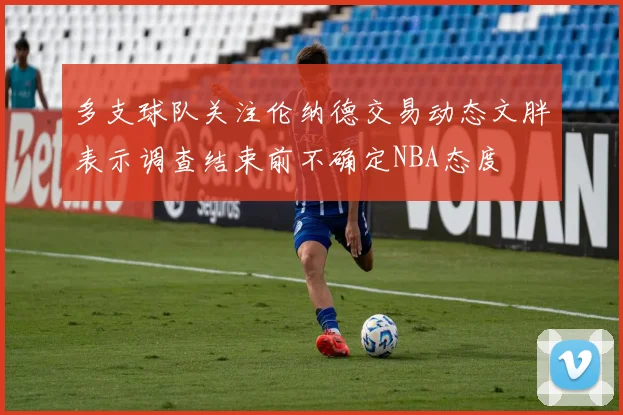 多支球队关注伦纳德交易动态文胖表示调查结束前不确定NBA态度